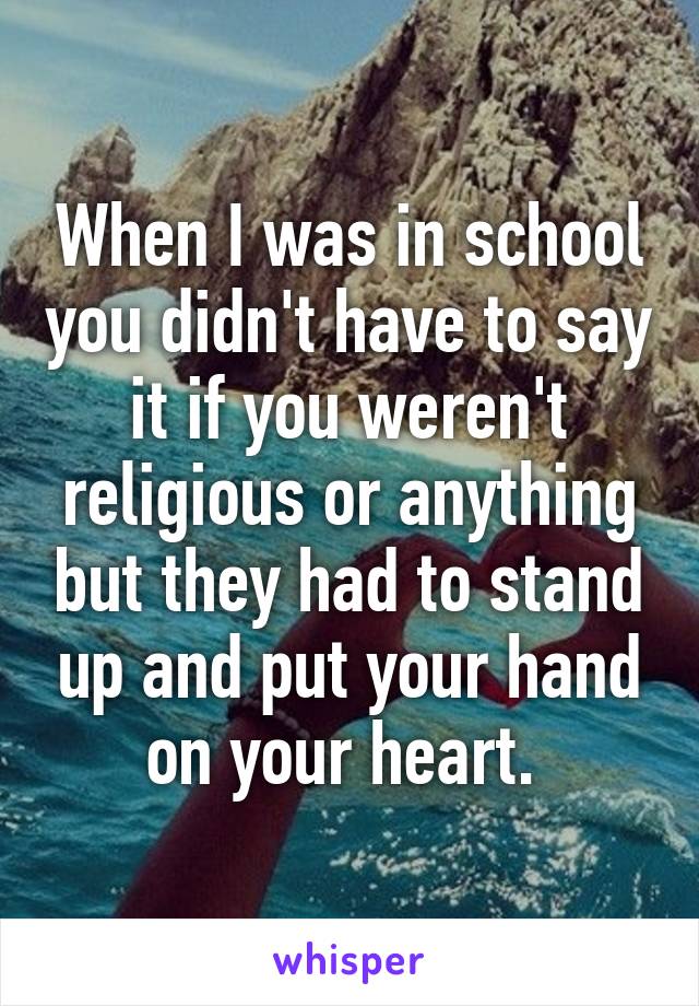 When I was in school you didn't have to say it if you weren't religious or anything but they had to stand up and put your hand on your heart. 