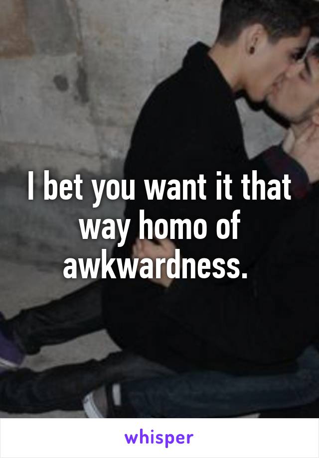 I bet you want it that way homo of awkwardness. 