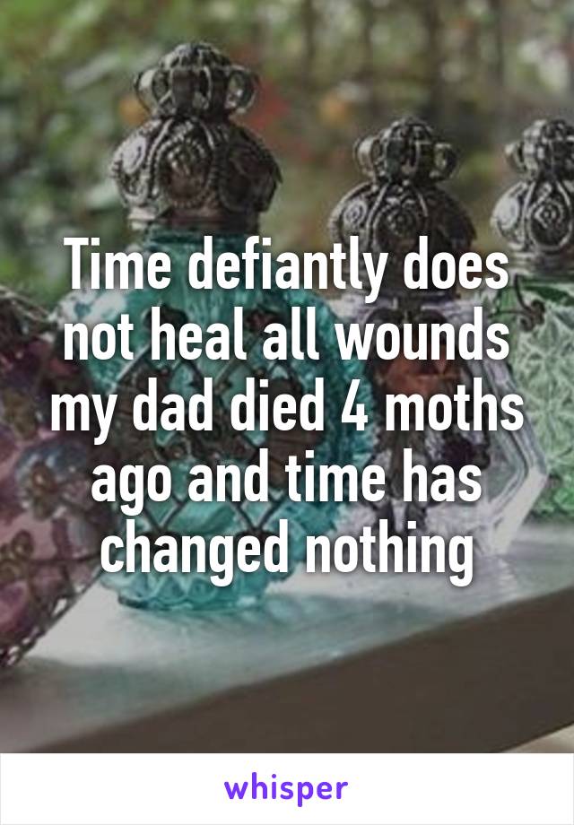 Time defiantly does not heal all wounds my dad died 4 moths ago and time has changed nothing