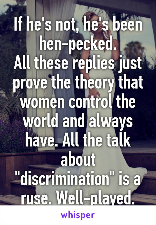 If he's not, he's been hen-pecked.
All these replies just prove the theory that women control the world and always have. All the talk about "discrimination" is a ruse. Well-played.