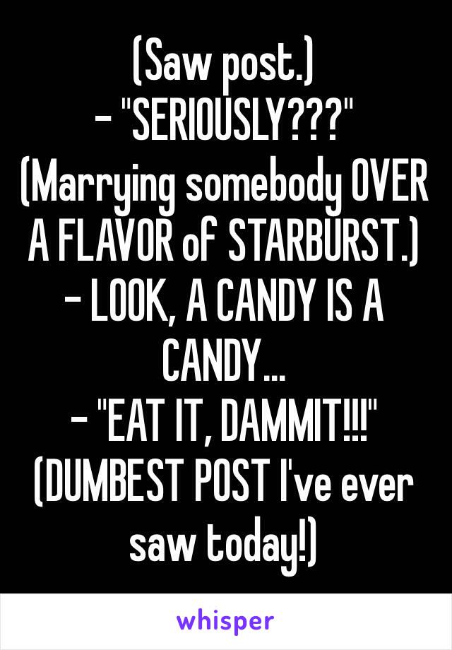 (Saw post.)
- "SERIOUSLY???"
(Marrying somebody OVER A FLAVOR of STARBURST.)
- LOOK, A CANDY IS A CANDY...
- "EAT IT, DAMMIT!!!"
(DUMBEST POST I've ever saw today!)