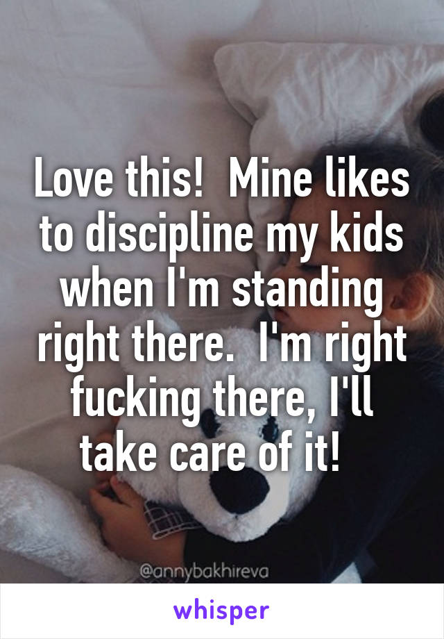 Love this!  Mine likes to discipline my kids when I'm standing right there.  I'm right fucking there, I'll take care of it!  