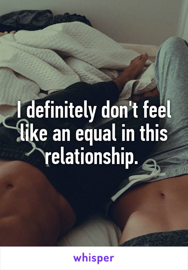 I definitely don't feel like an equal in this relationship. 