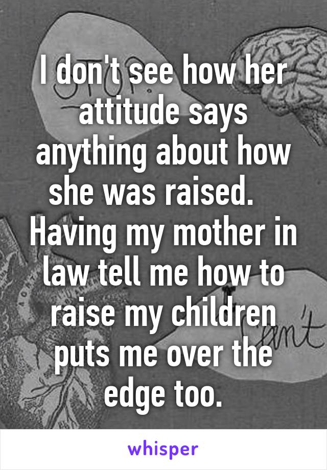 I don't see how her attitude says anything about how she was raised.    Having my mother in law tell me how to raise my children puts me over the edge too.