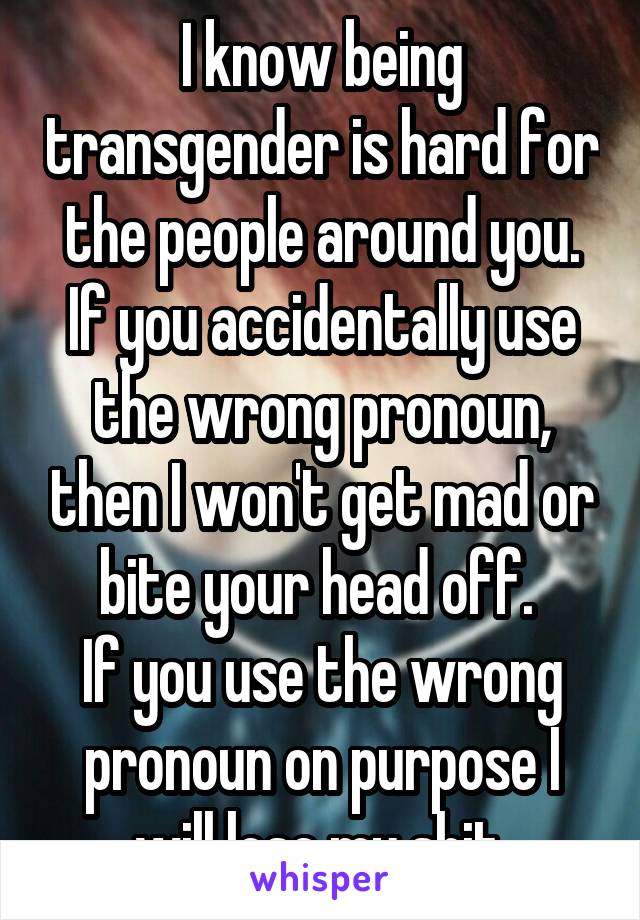 I know being transgender is hard for the people around you. If you accidentally use the wrong pronoun, then I won't get mad or bite your head off. 
If you use the wrong pronoun on purpose I will lose my shit.