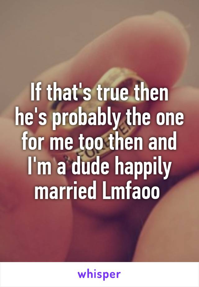 If that's true then he's probably the one for me too then and I'm a dude happily married Lmfaoo 