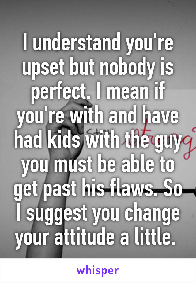 I understand you're upset but nobody is perfect. I mean if you're with and have had kids with the guy you must be able to get past his flaws. So I suggest you change your attitude a little. 