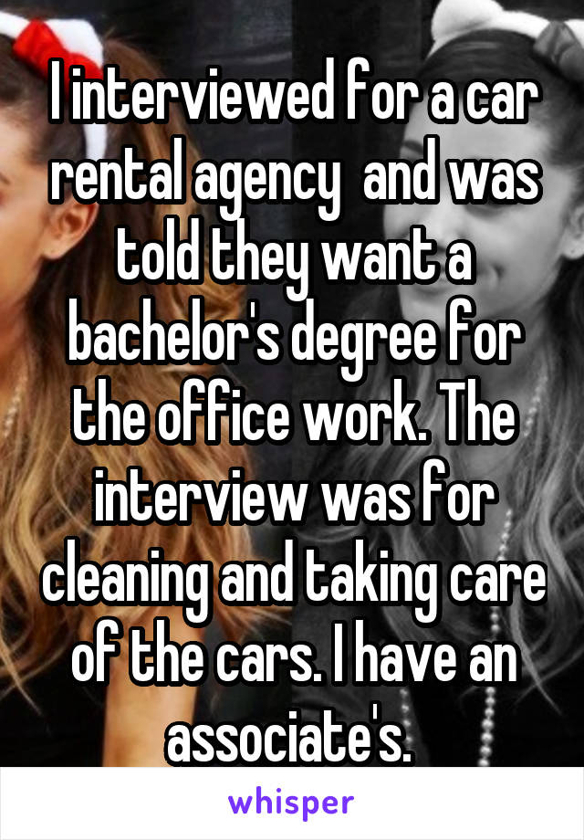 I interviewed for a car rental agency  and was told they want a bachelor's degree for the office work. The interview was for cleaning and taking care of the cars. I have an associate's. 
