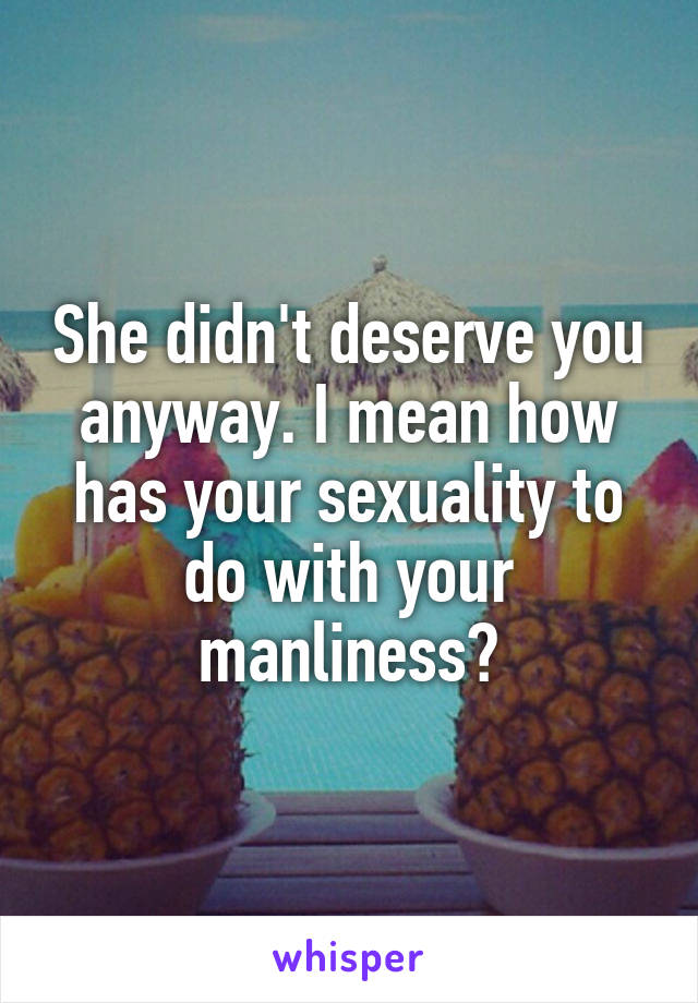She didn't deserve you anyway. I mean how has your sexuality to do with your manliness?