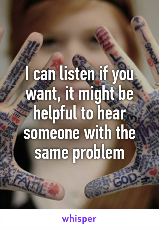 I can listen if you want, it might be helpful to hear someone with the same problem