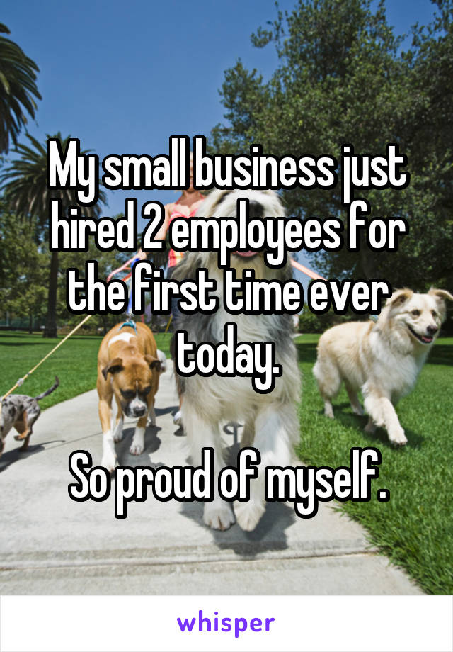 My small business just hired 2 employees for the first time ever today.

So proud of myself.