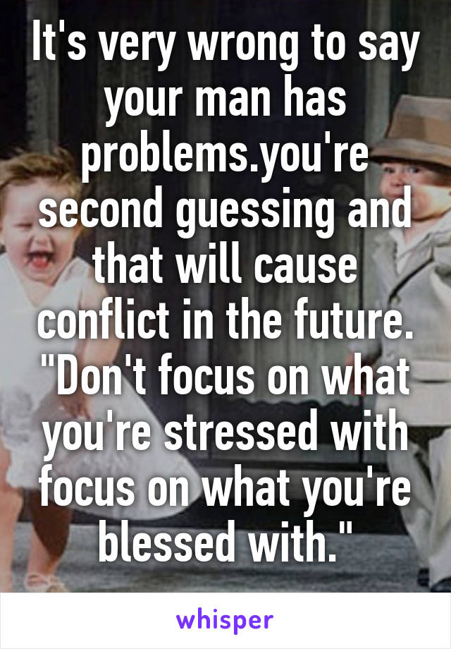 It's very wrong to say your man has problems.you're second guessing and that will cause conflict in the future. "Don't focus on what you're stressed with focus on what you're blessed with."
