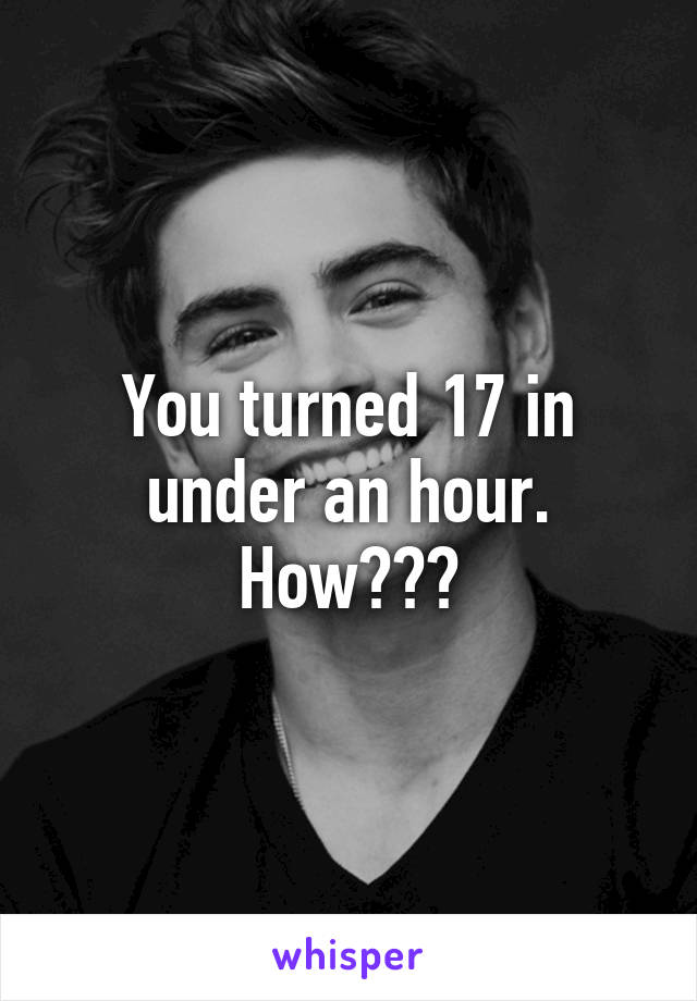 You turned 17 in under an hour. How???