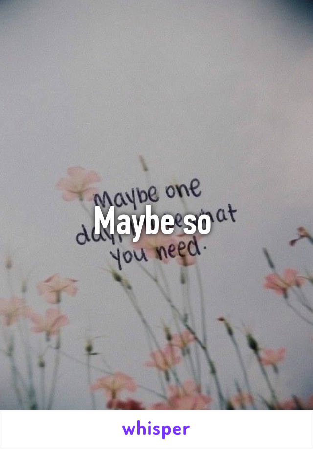 Maybe so 