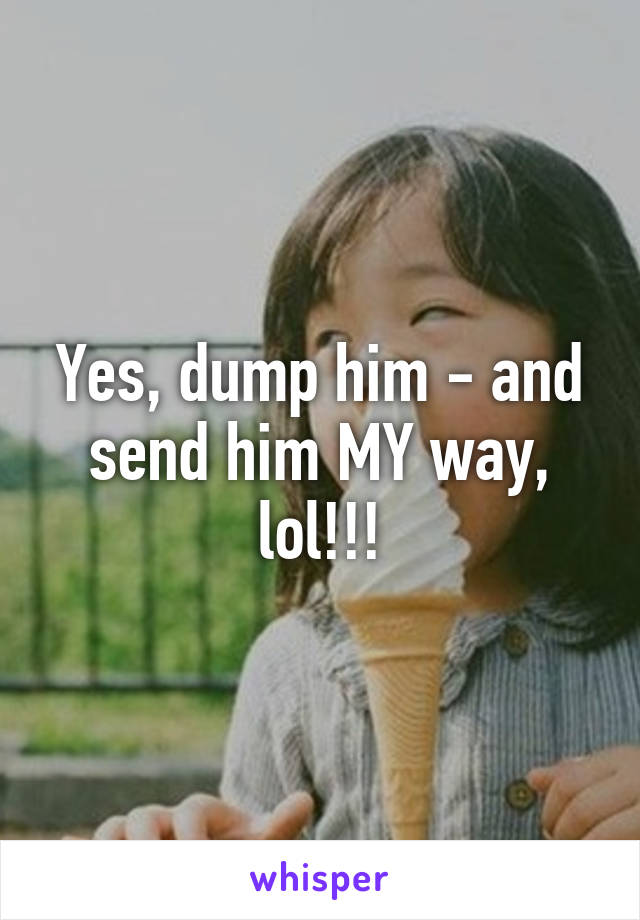 Yes, dump him - and send him MY way, lol!!!