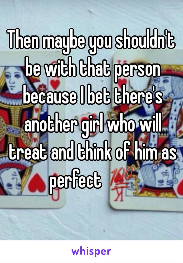 Then maybe you shouldn't be with that person because I bet there's another girl who will treat and think of him as perfect 💯 