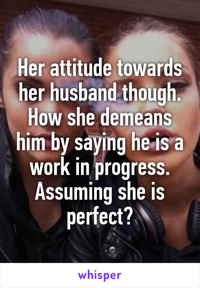 Her attitude towards her husband though. How she demeans him by saying he is a work in progress. Assuming she is perfect?