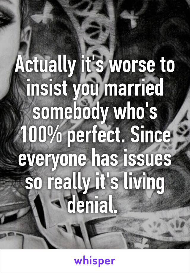 Actually it's worse to insist you married somebody who's 100% perfect. Since everyone has issues so really it's living denial. 