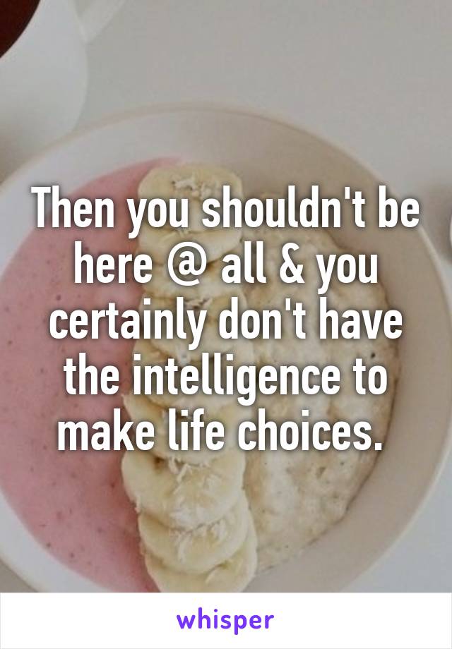 Then you shouldn't be here @ all & you certainly don't have the intelligence to make life choices. 