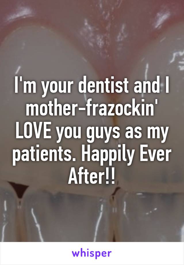 I'm your dentist and I mother-frazockin' LOVE you guys as my patients. Happily Ever After!!