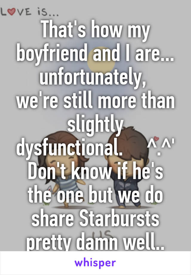 That's how my boyfriend and I are...
unfortunately,  we're still more than slightly dysfunctional.     ^.^'
Don't know if he's the one but we do share Starbursts pretty damn well..