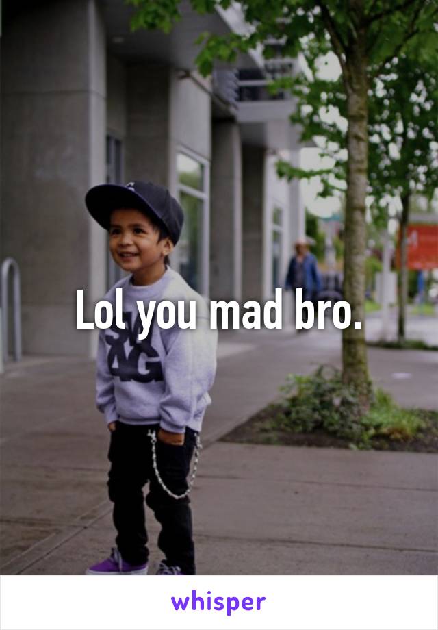 Lol you mad bro.