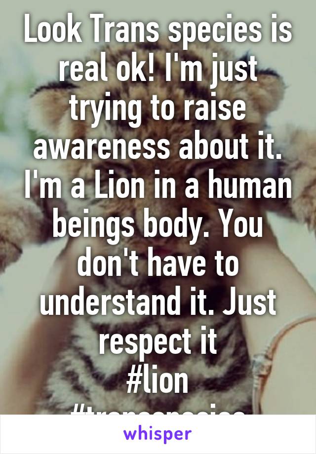 Look Trans species is real ok! I'm just trying to raise awareness about it. I'm a Lion in a human beings body. You don't have to understand it. Just respect it
#lion
#transspecies