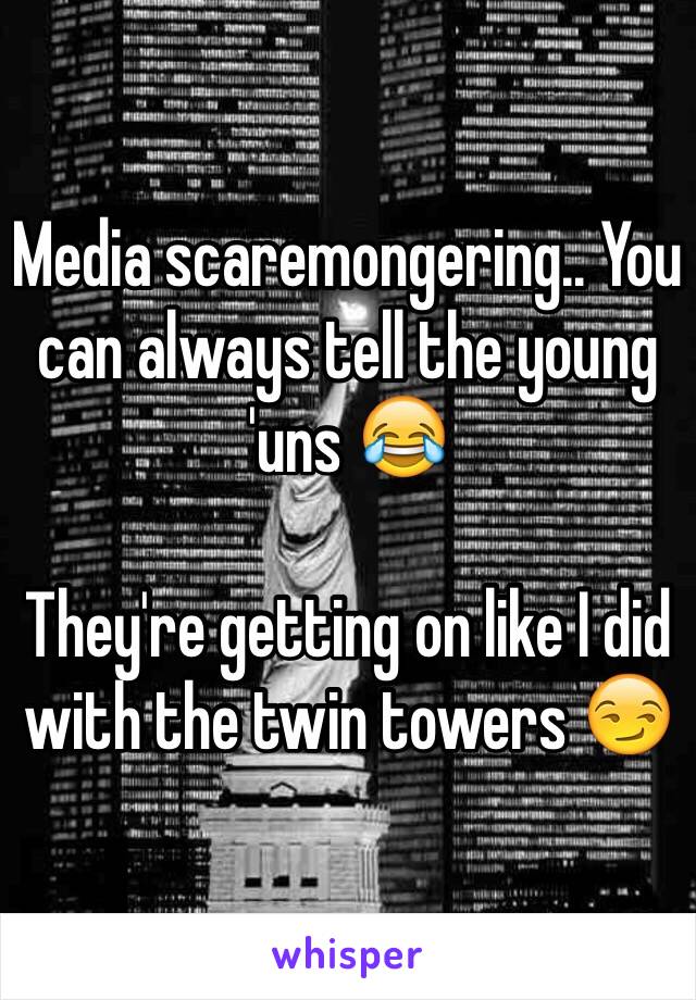 Media scaremongering.. You can always tell the young 'uns 😂

They're getting on like I did with the twin towers 😏