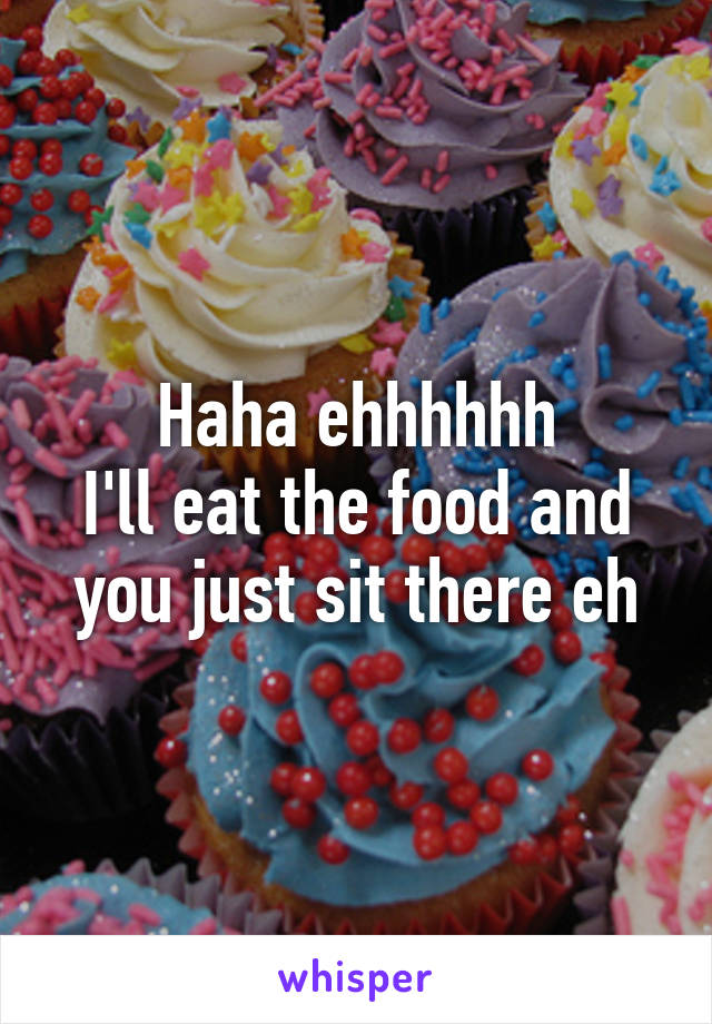 Haha ehhhhhh
I'll eat the food and you just sit there eh