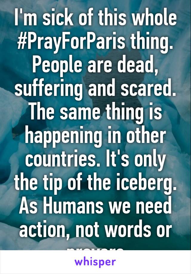 I'm sick of this whole #PrayForParis thing. People are dead, suffering and scared. The same thing is happening in other countries. It's only the tip of the iceberg. As Humans we need action, not words or prayers
