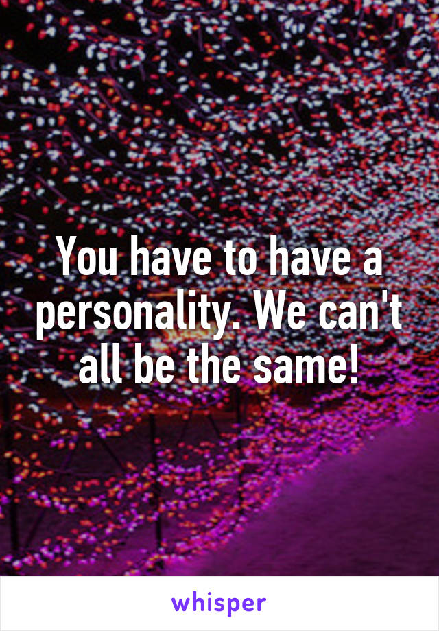 You have to have a personality. We can't all be the same!