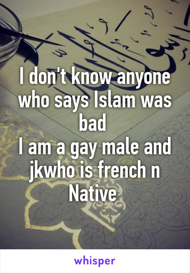 I don't know anyone who says Islam was bad 
I am a gay male and jkwho is french n Native 