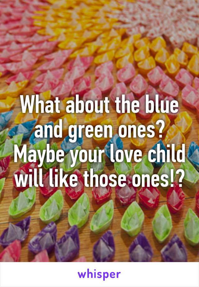 What about the blue and green ones? Maybe your love child will like those ones!?