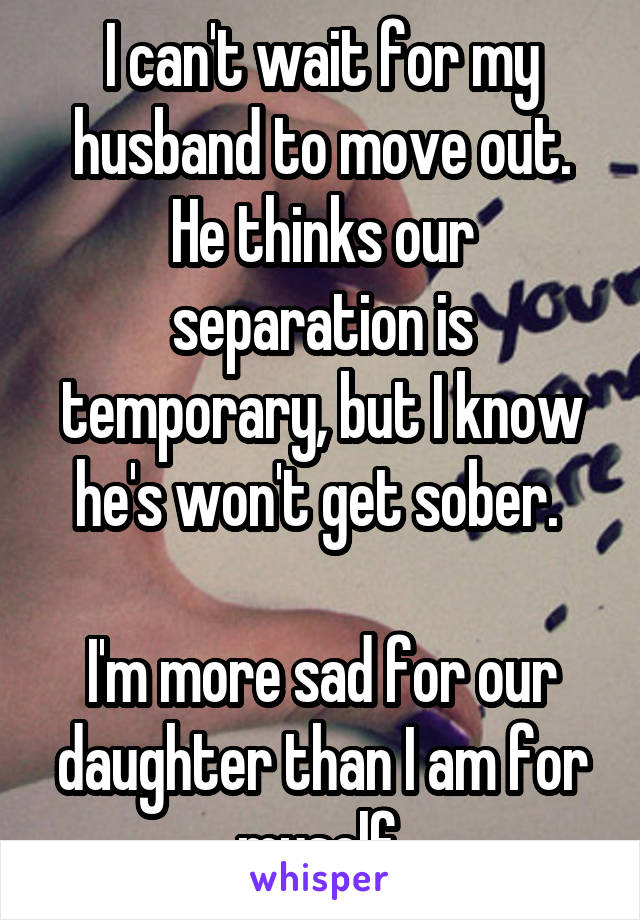 I can't wait for my husband to move out. He thinks our separation is temporary, but I know he's won't get sober. 

I'm more sad for our daughter than I am for myself.