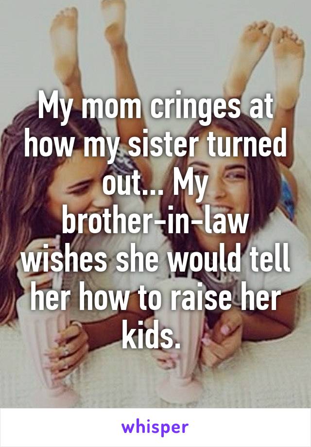 My mom cringes at how my sister turned out... My brother-in-law wishes she would tell her how to raise her kids. 