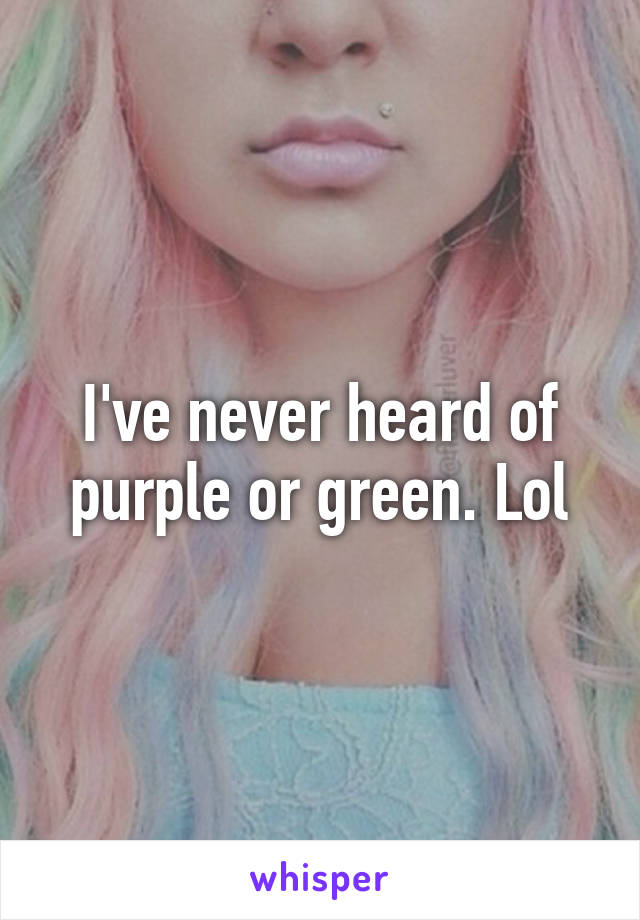 I've never heard of purple or green. Lol