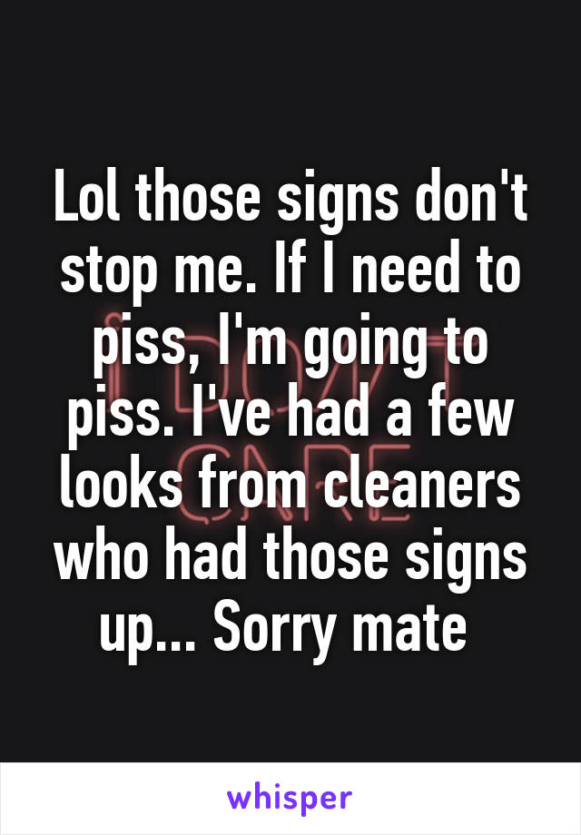 Lol those signs don't stop me. If I need to piss, I'm going to piss. I've had a few looks from cleaners who had those signs up... Sorry mate 