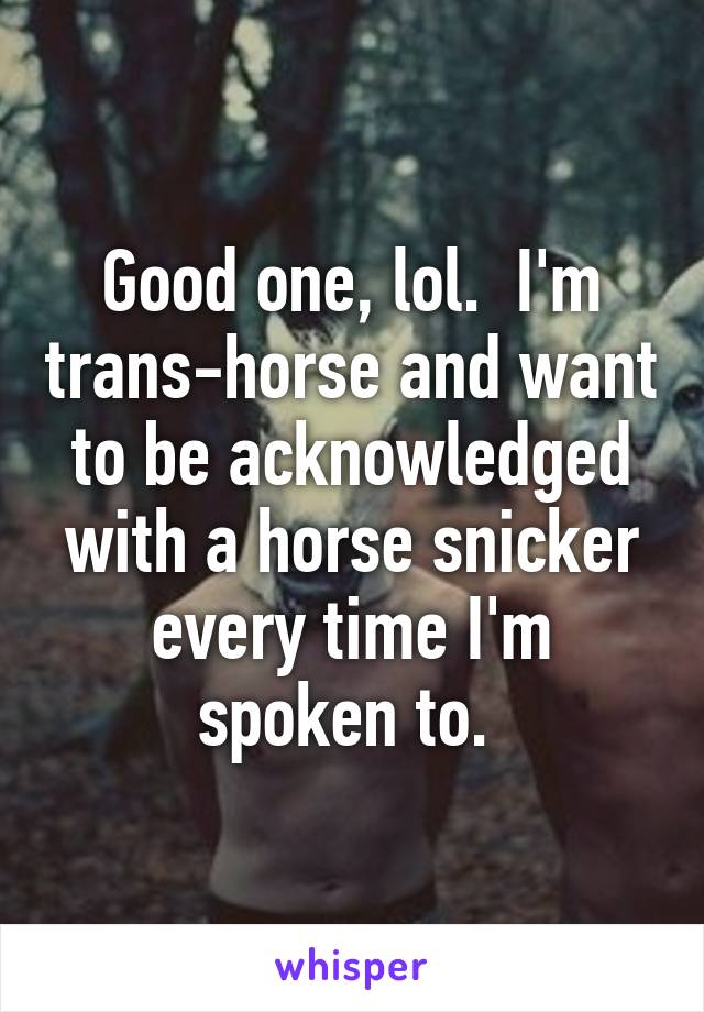 Good one, lol.  I'm trans-horse and want to be acknowledged with a horse snicker every time I'm spoken to. 