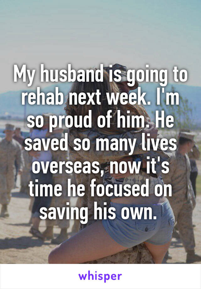 My husband is going to rehab next week. I'm so proud of him. He saved so many lives overseas, now it's time he focused on saving his own. 