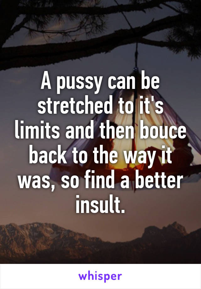 A pussy can be stretched to it's limits and then bouce back to the way it was, so find a better insult.