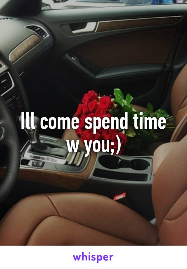 Ill come spend time w you;)