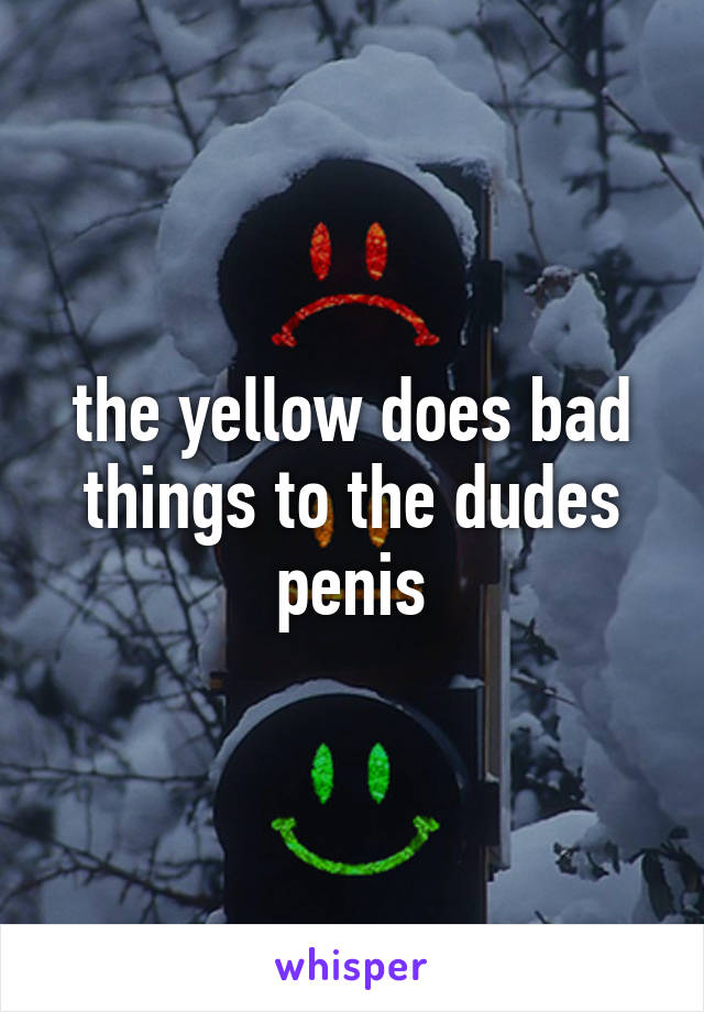 the yellow does bad things to the dudes penis