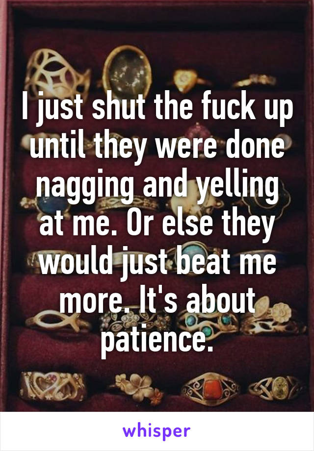 I just shut the fuck up until they were done nagging and yelling at me. Or else they would just beat me more. It's about patience.