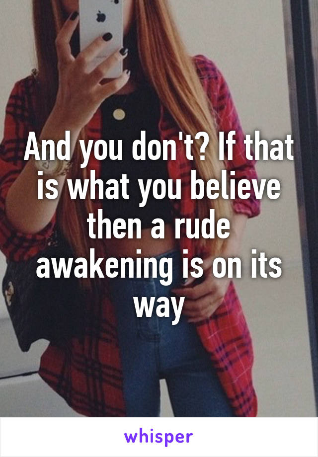 And you don't? If that is what you believe then a rude awakening is on its way