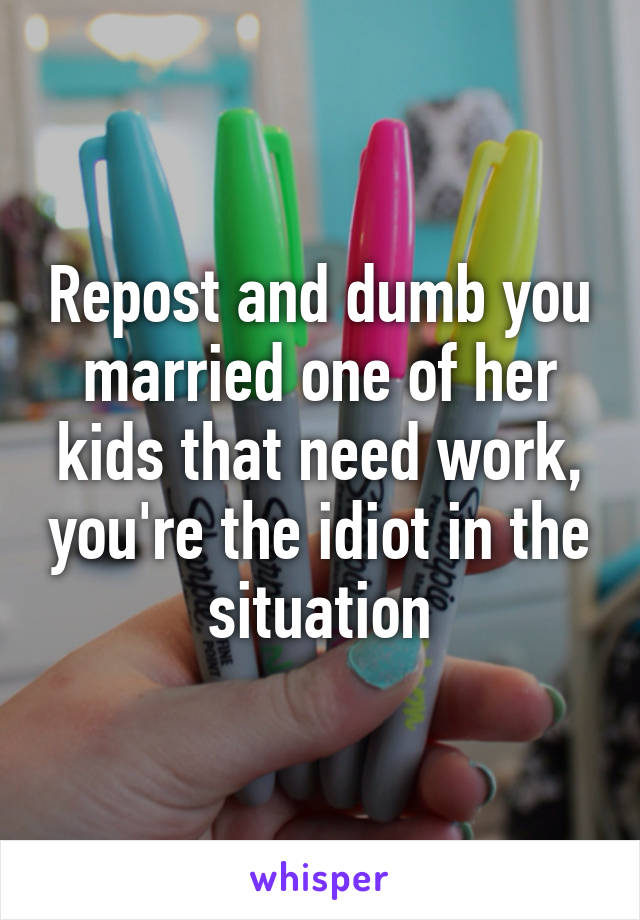 Repost and dumb you married one of her kids that need work, you're the idiot in the situation