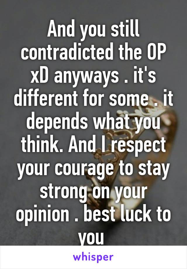 And you still contradicted the OP xD anyways . it's different for some . it depends what you think. And I respect your courage to stay strong on your opinion . best luck to you 