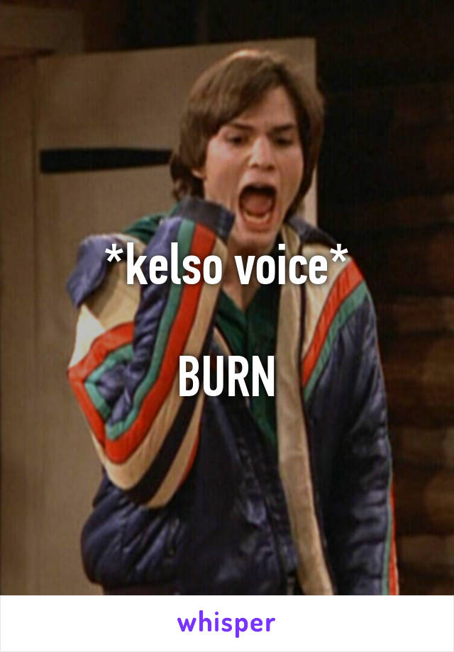 *kelso voice*

BURN