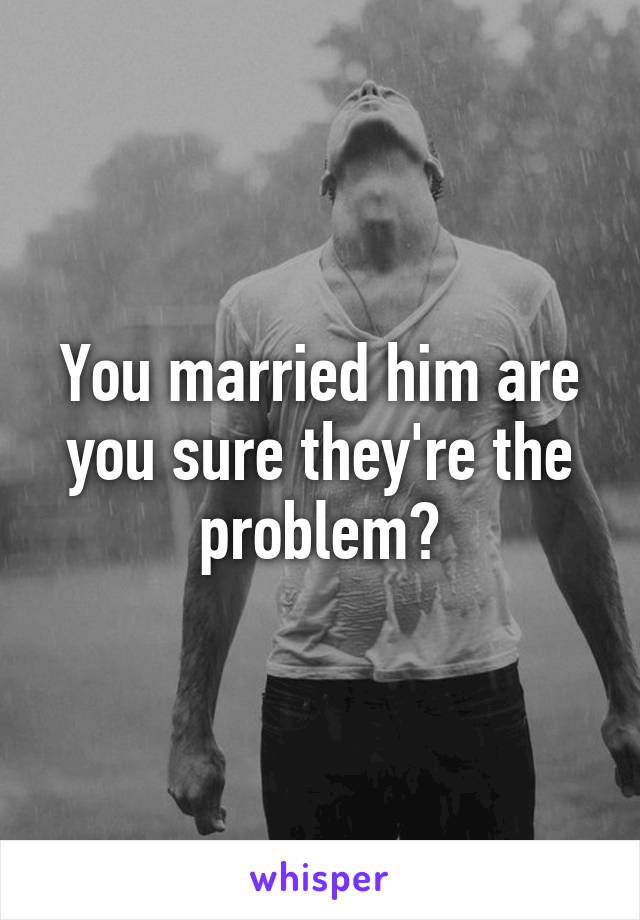 You married him are you sure they're the problem?