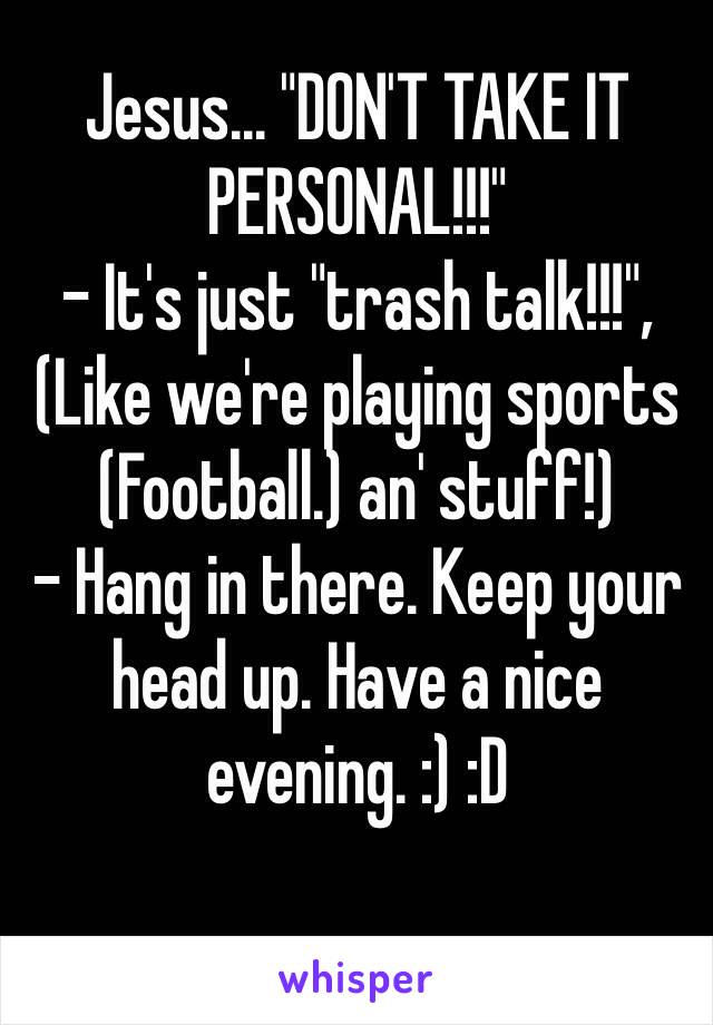 Jesus... "DON'T TAKE IT PERSONAL!!!"
- It's just "trash talk!!!", (Like we're playing sports (Football.) an' stuff!)
- Hang in there. Keep your head up. Have a nice evening. :) :D