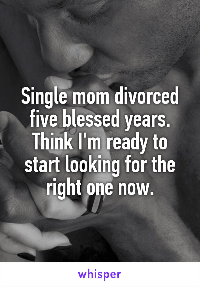 Single mom divorced five blessed years. Think I'm ready to start looking for the right one now.